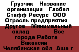 Грузчик › Название организации ­ Глобал Стафф Ресурс, ООО › Отрасль предприятия ­ Другое › Минимальный оклад ­ 18 000 - Все города Работа » Вакансии   . Челябинская обл.,Аша г.